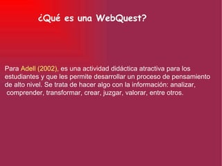 ¿Qué es una WebQuest? Para  Adell (2002),  es una actividad didáctica atractiva para los estudiantes y que les permite desarrollar un proceso de pensamiento de alto nivel. Se trata de hacer algo con la información: analizar, comprender, transformar, crear, juzgar, valorar, entre otros. 