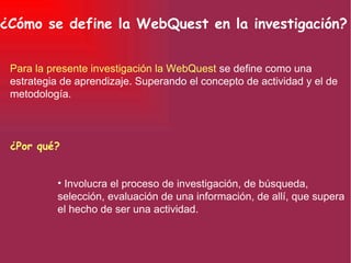 ¿Cómo se define la WebQuest en la investigación? Para la presente investigación la WebQuest   se define como una estrategia de aprendizaje. Superando el concepto de actividad y el de metodología.   Involucra el proceso de investigación, de búsqueda, selección, evaluación de una información, de allí, que supera el hecho de ser una actividad.   ¿Por qué? 