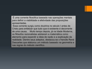 É uma corrente filosófica baseada nas operações mentais
para definir a viabilidade e efetividade das proposições
apresentadas.
Essa corrente surgiu como doutrina no século I antes de
Cristo para enfatizar que tudo que é existente é decorrente
de uma causa. Muito tempo depois, já na Idade Moderna,
os filósofos racionalistas adotaram a matemática como
elemento para expandir a ideia de razão e a explicação da
realidade. Dentre seus adeptos, destacou-se o francês René
Descartes que elaborou um método baseado na geometria e
nas regras do método científico.
 