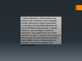 Tradicionalmente, o Racionalismo era
definido pelo raciocínio como operação
mental, discursiva e lógica para extrair
conclusões, foi importante elemento do
mundo Moderno para superar o mundo
Medieval, pois privilegia a razão em
detrimento das experiências do mundo
sensível, ou seja, o método mítico como se
tinha acesso ao conhecimento durante a
Idade Média. Assim, o Racionalismo é
baseado na busca da certeza e da
demonstração.
 