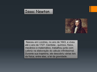 Isaac Newton
Nasceu em Londres, no ano de 1643, e viveu
até o ano de 1727. Cientista , químico, físico,
mecânico e matemático, trabalhou junto com
Leibniz na elaboração do cálculo infinitesimal.
Durante sua trajetória, ele descobriu várias leis
da física, entre elas, a lei da gravidade.
 