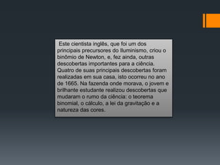 Este cientista inglês, que foi um dos
principais precursores do Iluminismo, criou o
binômio de Newton, e, fez ainda, outras
descobertas importantes para a ciência.
Quatro de suas principais descobertas foram
realizadas em sua casa, isto ocorreu no ano
de 1665. Na fazenda onde morava, o jovem e
brilhante estudante realizou descobertas que
mudaram o rumo da ciência: o teorema
binomial, o cálculo, a lei da gravitação e a
natureza das cores.
 