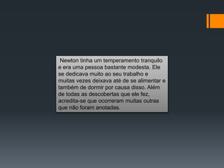 Newton tinha um temperamento tranquilo
e era uma pessoa bastante modesta. Ele
se dedicava muito ao seu trabalho e
muitas vezes deixava até de se alimentar e
também de dormir por causa disso. Além
de todas as descobertas que ele fez,
acredita-se que ocorreram muitas outras
que não foram anotadas.
 