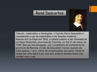 René Descartes
Filósofo, matemático e fisiologista, o francês René Descartes é
considerado o pai da matemática e da filosofia moderna.
Nasceu em La Haye em 1802, a cidade passou a ser chamada de
La Haye Descartes, província de Touraine, no dia 31 de março de
1596. Seu pai era advogado, juiz, conselheiro do parlamento da
província de Rennes. A mãe de Descartes morreu quando ele
tinha apenas 1 ano, vítima de complicações pós-parto. René foi
criado por uma babá e por sua avó, embora sempre tenha tido
contato com o pai.
 