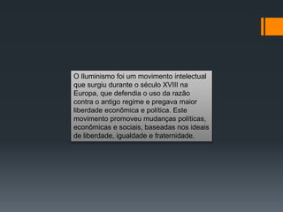 O Iluminismo foi um movimento intelectual
que surgiu durante o século XVIII na
Europa, que defendia o uso da razão
contra o antigo regime e pregava maior
liberdade econômica e política. Este
movimento promoveu mudanças políticas,
econômicas e sociais, baseadas nos ideais
de liberdade, igualdade e fraternidade.
 