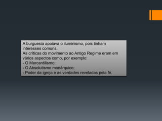 A burguesia apoiava o iluminismo, pois tinham
interesses comuns.
As críticas do movimento ao Antigo Regime eram em
vários aspectos como, por exemplo:
- O Mercantilismo;
- O Absolutismo monárquico;
- Poder da igreja e as verdades reveladas pela fé.
 
