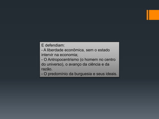 E defendiam:
- A liberdade econômica, sem o estado
intervir na economia;
- O Antropocentrismo (o homem no centro
do universo), o avanço da ciência e da
razão.
- O predomínio da burguesia e seus ideais.
 