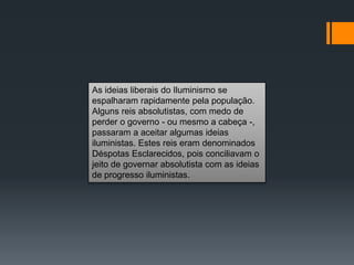 As ideias liberais do Iluminismo se
espalharam rapidamente pela população.
Alguns reis absolutistas, com medo de
perder o governo - ou mesmo a cabeça -,
passaram a aceitar algumas ideias
iluministas. Estes reis eram denominados
Déspotas Esclarecidos, pois conciliavam o
jeito de governar absolutista com as ideias
de progresso iluministas.
 