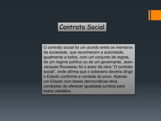 Contrato Social
O contrato social foi um acordo entre os membros
da sociedade, que reconhecem a autoridade,
igualmente a todos, com um conjunto de regras,
de um regime político ou de um governante. Jean-
Jacques Rousseau foi o autor da obra “O contrato
social”, onde afirma que o soberano deveria dirigir
o Estado conforme a vontade do povo. Apenas
um Estado com bases democráticas teria
condições de oferecer igualdade jurídica para
todos cidadãos.
 