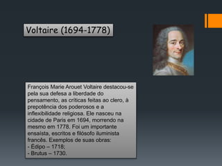 Voltaire (1694-1778)
François Marie Arouet Voltaire destacou-se
pela sua defesa a liberdade do
pensamento, as críticas feitas ao clero, à
prepotência dos poderosos e a
inflexibilidade religiosa. Ele nasceu na
cidade de Paris em 1694, morrendo na
mesmo em 1778. Foi um importante
ensaísta, escritos e filósofo iluminista
francês. Exemplos de suas obras:
- Édipo – 1718;
- Brutus – 1730.
 