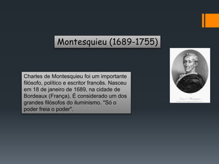 Montesquieu (1689-1755)
Charles de Montesquieu foi um importante
filósofo, político e escritor francês. Nasceu
em 18 de janeiro de 1689, na cidade de
Bordeaux (França). É considerado um dos
grandes filósofos do iluminismo. "Só o
poder freia o poder".
 