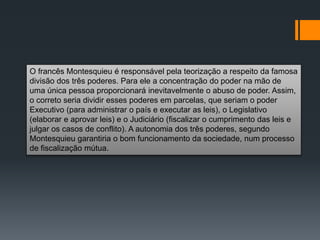 O francês Montesquieu é responsável pela teorização a respeito da famosa
divisão dos três poderes. Para ele a concentração do poder na mão de
uma única pessoa proporcionará inevitavelmente o abuso de poder. Assim,
o correto seria dividir esses poderes em parcelas, que seriam o poder
Executivo (para administrar o país e executar as leis), o Legislativo
(elaborar e aprovar leis) e o Judiciário (fiscalizar o cumprimento das leis e
julgar os casos de conflito). A autonomia dos três poderes, segundo
Montesquieu garantiria o bom funcionamento da sociedade, num processo
de fiscalização mútua.
 