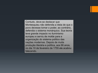Contudo, deve-se destacar que
Montesquieu não defendia a ideia de que o
povo devesse tomar o poder, ao contrário,
defendia o sistema monárquico. Sua teoria
teve grande impacto no iluminismo
europeu e serviu de molde para a
organização do sistema político das
nações modernas. Depois de muita
produção literária e política, aos 66 anos,
no dia 10 de fevereiro de 1755 ele acabou
falecendo.
 
