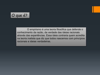O que é?
O empirismo é uma teoria filosófica que defende o
conhecimento da razão, da verdade das ideias racionais
através das experiências. Essa ideia contraria quem acredita
na teoria inatista que diz que todos nascemos com princípios
racionais e ideias verdadeiras.
 