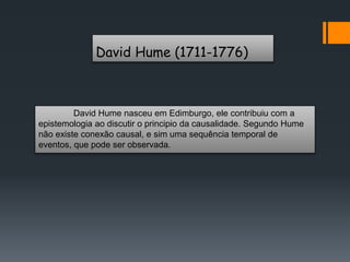 David Hume (1711-1776)
David Hume nasceu em Edimburgo, ele contribuiu com a
epistemologia ao discutir o principio da causalidade. Segundo Hume
não existe conexão causal, e sim uma sequência temporal de
eventos, que pode ser observada.
 