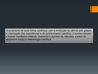 O empirismo de certa forma contribuiu com a revolução na ciência pois graças
à valorização das experiências e do conhecimento científico, o homem passou
a buscar resultados práticos, buscando o domínio da natureza, a partir do
empirismo surgiu a metodologia científica
 