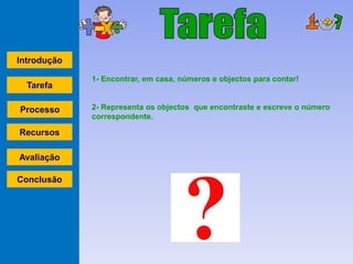 Introdução

             1- Encontrar, em casa, números e objectos para contar!
  Tarefa

Processo     2- Representa os objectos que encontraste e escreve o número
             correspondente.

Recursos

Avaliação

Conclusão
 