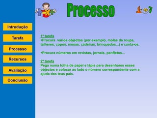 Introdução

             1ª tarefa
  Tarefa     Procura vários objectos (por exemplo, molas da roupa,
             talheres, copos, mesas, cadeiras, brinquedos...) e conta-os.
Processo
             Procura números em revistas, jornais, panfletos...
Recursos     2ª tarefa
             Pega numa folha de papel e lápis para desenhares esses
Avaliação    objectos e colocar ao lado o número correspondente com a
             ajuda dos teus pais.
Conclusão
 