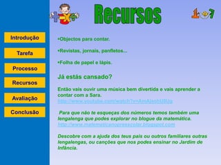 Introdução   Objectos para contar.

             Revistas, jornais, panfletos...
  Tarefa
             Folha de papel e lápis.
Processo
             Já estás cansado?
Recursos
             Então vais ouvir uma música bem divertida e vais aprender a
             contar com a Sara.
Avaliação    http://www.youtube.com/watch?v=AmAjsohU8Ug

Conclusão     Para que não te esqueças dos números temos também uma
             lengalenga que podes explorar no blogue da matemática.
             http://www.matematicanopreescolar.blogspot.com

             Descobre com a ajuda dos teus pais ou outros familiares outras
             lengalengas, ou canções que nos podes ensinar no Jardim de
             Infância.
 