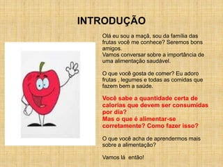 INTRODUÇÃO
   Olá eu sou a maçã, sou da família das
   frutas você me conhece? Seremos bons
   amigos.
   Vamos conversar sobre a importância de
   uma alimentação saudável.

   O que você gosta de comer? Eu adoro
   frutas , legumes e todas as comidas que
   fazem bem a saúde.

   Você sabe a quantidade certa de
   calorias que devem ser consumidas
   por dia?
   Mas o que é alimentar-se
   corretamente? Como fazer isso?

   O que você acha de aprendermos mais
   sobre a alimentação?

   Vamos lá então!
 