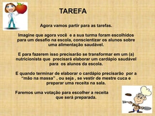 TAREFA
           Agora vamos partir para as tarefas.

Imagine que agora você e a sua turma foram escolhidos
para um desafio na escola, conscientizar os alunos sobre
              uma alimentação saudável.

 E para fazerem isso precisarão se transformar em um (a)
nutricionista que precisará elaborar um cardápio saudável
                 para os alunos da escola.

E quando terminar de elaborar o cardápio precisarão por a
   “mão na massa” , ou seja , se vestir de mestre cuca e
              preparar uma receita na sala.

Faremos uma votação para escolher a receita
                 que será preparada.
 