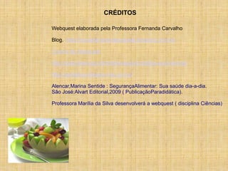 CRÉDITOS

Webquest elaborada pela Professora Fernanda Carvalho

Blog.: http://novasferramentasdaweb.blogspot.com.br/

Criador de Webquest

http://www.brasil.gov.br/sobre/saude/cuidados-e-prevencao

http://portaldoprofessor.mec.gov.br/

Alencar,Marina Sentide : SegurançaAlimentar: Sua saúde dia-a-dia.
São José:Alvart Editorial,2009 ( PublicaçãoParadidática).

Professora Marília da Silva desenvolverá a webquest ( disciplina Ciências)
 