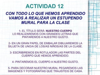 ACTIVIDAD 12
CON TODO LO QUE HEMOS APRENDIDO
 VAMOS A REALIZAR UN ESTUPENDO
      MURAL PARA LA CLASE
       1- EL TÍTULO SERÁ: NUESTRO CUERPO
   LO REALIZAREMOS CON GRANDES LETRAS QUE
          PINTAREMOS A NUESTRO GUSTO.

 2- EN UN GRAN PAPEL DE EMBALAR DIBUJAREMOS LA
 SILUETA DE UNO/A DE LOS/AS NIÑOS/AS DE LA CLASE.

  3- ESCRIBIREMOS EN ROTULADOR LAS PARTES DEL
          CUERPO QUE HEMOS APRENDIDO.

   4- PINTAREMOS EL CUERPO A NUESTRO GUSTO.

5- PARA DECORAR NUESTRO MURAL PEGAREMOS LAS
IMÁGENES Y FOTOGRAFÍAS QUE TRAJISTEIS DE CASA.
 
