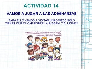 ACTIVIDAD 14
VAMOS A JUGAR A LAS ADIVINANZAS
  PARA ELLO VAMOS A VISITAR UNAS WEBS SÓLO
TIENES QUE CLICAR SOBRE LA IMAGEN. Y A JUGAR!!!
 