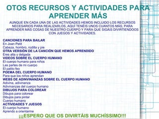 OTOS RECURSOS Y ACTIVIDADES PARA
          APRENDER MÁS
  AUNQUE EN CADA UNA DE LAS ACTIVIDADES HEMOS INCLUIDO LOS RECURSOS
    NECESARIOS PARA REALIZARLOS, AQUÍ TENÉIS UNOS CUANTOS MÁS, PARA
 APRENDER MÁS COSAS DE NUESTRO CUERPO Y PARA QUE SIGÁIS DIVIRTIENDOOS
                      CON JUEGOS Y ACTIVIDADES.

CANCIONES PARA BAILAR
En Joan Petit
Cabeza, hombro, rodilla y pie
OTRA VERSIÓN DE LA CANCIÓN QUE HEMOS APRENDIDO
Eres alta y delgada
VIDEOS SOBRE EL CUERPO HUMANO
El cuerpo humano para niños
Las partes de mi cuerpo
El patito feo
POEMA DEL CUERPO HUMANO
Para que los niños aprendan
WEBS DE ADINVINANZAS SOBRE EL CUERPO HUMANO
Adivina, adivinanza
Adivinanzas del cuerpo humano
DIBUJOS PARA COLOREAR
Dibujos para colorear
Dibujos para pintar
Cuerpo humano
ACTIVIDADES Y JUEGOS
El cuerpo humano
Aprendo a orientarme
        ¡¡¡ESPERO QUE OS DIVIRTÁIS MUCHÍSSIMO!!!
 