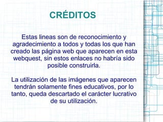 CRÉDITOS

    Estas lineas son de reconocimiento y
 agradecimiento a todos y todas los que han
creado las página web que aparecen en esta
 webquest, sin estos enlaces no habría sido
              posible construirla.

La utilización de las imágenes que aparecen
 tendrán solamente fines educativos, por lo
tanto, queda descartado el carácter lucrativo
               de su utilización.
 