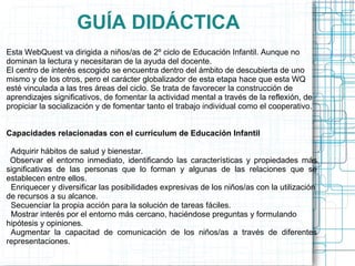 GUÍA DIDÁCTICA
Esta WebQuest va dirigida a niños/as de 2º ciclo de Educación Infantil. Aunque no
dominan la lectura y necesitaran de la ayuda del docente.
El centro de interés escogido se encuentra dentro del ámbito de descubierta de uno
mismo y de los otros, pero el carácter globalizador de esta etapa hace que esta WQ
esté vinculada a las tres áreas del ciclo. Se trata de favorecer la construcción de
aprendizajes significativos, de fomentar la actividad mental a través de la reflexión, de
propiciar la socialización y de fomentar tanto el trabajo individual como el cooperativo.


Capacidades relacionadas con el currículum de Educación Infantil

 Adquirir hábitos de salud y bienestar.
 Observar el entorno inmediato, identificando las características y propiedades más
significativas de las personas que lo forman y algunas de las relaciones que se
establecen entre ellos.
 Enriquecer y diversificar las posibilidades expresivas de los niños/as con la utilización
de recursos a su alcance.
 Secuenciar la propia acción para la solución de tareas fáciles.
 Mostrar interés por el entorno más cercano, haciéndose preguntas y formulando
hipótesis y opiniones.
 Augmentar la capacitad de comunicación de los niños/as a través de diferentes
representaciones.
 