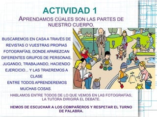 ACTIVIDAD 1
       APRENDAMOS CÚALES SON LAS PARTES DE
                      NUESTRO CUERPO.

BUSCAREMOS EN CASA A TRAVÉS DE
 REVISTAS O VUESTRAS PROPIAS
FOTOGRAFÍAS, DONDE APAREZCAN
DIFERENTES GRUPOS DE PERSONAS,
JUGANDO, TRABAJANDO, HACIENDO
 EJERCICIO... Y LAS TRAEREMOS A
             CLASE
  ENTRE TODOS APRENDEREMOS
        MUCHAS COSAS.
   HABLAMOS ENTRE TODOS DE LO QUE VEMOS EN LAS FOTOGRAFÍAS,
                 LA TUTORA DIRIGIRÁ EL DEBATE.

   HEMOS DE ESCUCHAR A LOS COMPAÑEROS Y RESPETAR EL TURNO
                         DE PALABRA.
 