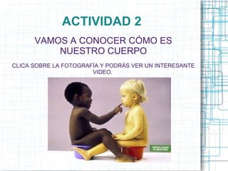 ACTIVIDAD 2
      VAMOS A CONOCER CÓMO ES
          NUESTRO CUERPO
CLICA SOBRE LA FOTOGRAFÍA Y PODRÁS VER UN INTERESANTE
                       VIDEO.
 