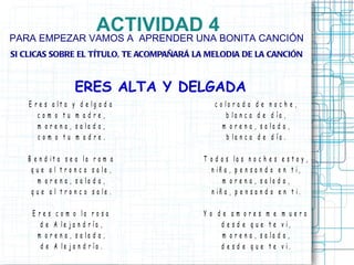 ACTIVIDAD 4
PARA EMPEZAR VAMOS A APRENDER UNA BONITA CANCIÓN
SI CLICAS SOBRE EL TÍTULO, TE ACOMPAÑARÁ LA MELODIA DE LA CANCIÓN



                    ERES ALTA Y DELGADA
    E r e s a lt a y d e lg a d a             c o lo r a d a    de noche,
       com o tu m adre,                           b la n c a    d e d ía ,
       m o r e n a , s a la d a ,                m orena       , s a la d a ,
       com o tu m adre.                           b la n c a    d e d ía .

   B e n d it a s e a la r a m a          T o d a s la s n o c h e s e s t o y ,
    q u e a l t r o n c o s a le ,          n iñ a , p e n s a n d o e n t i,
       m o r e n a , s a la d a ,                m o r e n a , s a la d a ,
    q u e a l t r o n c o s a le .           n iñ a , p e n s a n d o e n t i.

     E r e s c o m o la r o s a           Y o de am ores m e m uero
        d e A le j a n d r ía ,                d e s d e q u e t e v i,
       m o r e n a , s a la d a ,              m o r e n a , s a la d a ,
        d e A le j a n d r ía .                d e s d e q u e t e v i.
 