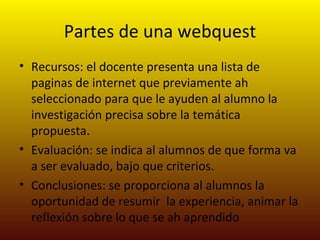 Partes de una webquest
• Recursos: el docente presenta una lista de
  paginas de internet que previamente ah
  seleccionado para que le ayuden al alumno la
  investigación precisa sobre la temática
  propuesta.
• Evaluación: se indica al alumnos de que forma va
  a ser evaluado, bajo que criterios.
• Conclusiones: se proporciona al alumnos la
  oportunidad de resumir la experiencia, animar la
  reflexión sobre lo que se ah aprendido
 