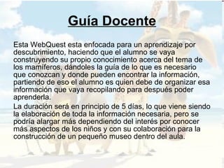 Guía Docente Esta WebQuest esta enfocada para un aprendizaje por descubrimiento, haciendo que el alumno se vaya construyendo su propio conocimiento acerca del tema de los mamíferos, dándoles la guía de lo que es necesario que conozcan y donde pueden encontrar la información, partiendo de eso el alumno es quien debe de organizar esa información que vaya recopilando para después poder aprenderla. La duración será en principio de 5 días, lo que viene siendo la elaboración de toda la información necesaria, pero se podría alargar más dependiendo del interés por conocer más aspectos de los niños y con su colaboración para la construcción de un pequeño museo dentro del aula. 