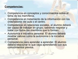 Competencias: Competencia en conceptos y conocimientos sobre el tema de los mamíferos. Competencia en tratamiento de la información con los ordenadores del aula o el centro. Competencia en relaciones sociales, el alumno deberá ser capaz de trabajar en grupo, sabiendo respetar y tratar con todos los miembros que lo forman. Autonomía e iniciativa personal. El alumno deberá mostrar valores como la autonomía o la iniciativa personal. Competencia para aprender a aprender. El alumno deberá relacionar lo que vaya aprendiendo con sus conocimientos previos. 