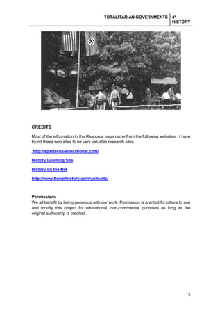 TOTALITARIAN GOVERNMENTS 4º
HISTORY
5
CREDITS
Most of the information in the Resource page came from the following websites. I have
found these web sites to be very valuable research sites.
http://spartacus-educational.com/
History Learning Site
History on the Net
http://www.flowofhistory.com/units/etc/
Permissions
We all benefit by being generous with our work. Permission is granted for others to use
and modify this project for educational, non-commercial purposes as long as the
original authorship is credited.
 