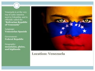 Location: Venezuela Venezuela is at the very top of Latin America next to Colombia, and is officially called the “Bolivarian Republic of Venezuela”Language:Venezuelan SpanishGovernment:Federal RepublicGeography:mountains, plains, and highlands