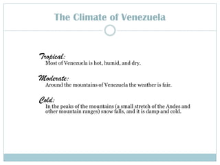 The Climate of Venezuela Tropical: Most of Venezuela is hot, humid, and dry.Moderate: Around the mountains ofVenezuela the weather is fair.Cold: In the peaks of the mountains (a small stretch of the Andes and other mountain ranges) snow falls, and it isdamp and cold.  