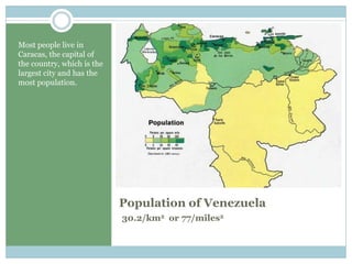 Population ofVenezuela30.2/km2  or 77/miles2Most people live in Caracas, the capital of the country, which is the largest city and has the most population.