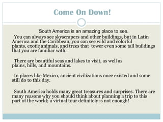 Come On Down! South America is an amazing place to see.      You can always see skyscrapers and other buildings, but in Latin America and the Caribbean, you can see wild and colorful plants, exotic animals, and trees that  tower even some tall buildings that you are familiar with.There are beautiful seas and lakes to visit, as well as plains, hills, and mountains.  In places like Mexico, ancient civilizations once existed and some still do to this day.South America holds many great treasures and surprises. There are many reasons why you should think about planning a trip to this part of the world; a virtual tour definitely is not enough!