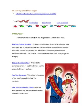 We could try some of these recipes:

 •   http://www.familyculture.com/holidays/newyear_food.htm




                           Back to Top      Back to Task         Back to Process




Resources:
       Here are more information and images about Chinese New Year.



American Chinese New Year – In America, the Chinese do not quite follow the very

traditional way of celebrating New Year. In this website, you will find out how the

traditional celebration (in China) and the modern celebration (in America) are

similar and different. Just click on “American Chinese New Year” when you get on

this page.



Images of Symbolic Food – This website

contains a variety of food the Chinese cook to

celebrate Chinese New Year.



New Year Costumes – This article informs you

of the significance of the New Year

costumes.



New Year Costumes for Female - Have you

ever wondered how the costumes for women

look like? Check it out!
 