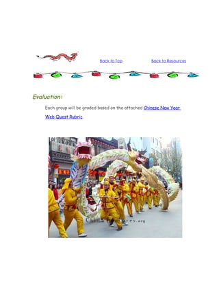 Back to Top             Back to Resources




Evaluation:
    Each group will be graded based on the attached Chinese New Year

    Web Quest Rubric.
 