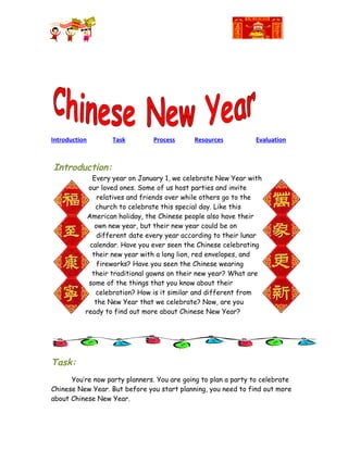 Introduction       Task         Process      Resources          Evaluation



Introduction:
              Every year on January 1, we celebrate New Year with
            our loved ones. Some of us host parties and invite
                relatives and friends over while others go to the
               church to celebrate this special day. Like this
            American holiday, the Chinese people also have their
               own new year, but their new year could be on
                different date every year according to their lunar
             calendar. Have you ever seen the Chinese celebrating
              their new year with a long lion, red envelopes, and
                fireworks? Have you seen the Chinese wearing
              their traditional gowns on their new year? What are
            some of the things that you know about their
               celebration? How is it similar and different from
               the New Year that we celebrate? Now, are you
           ready to find out more about Chinese New Year?




Task:
      You’re now party planners. You are going to plan a party to celebrate
Chinese New Year. But before you start planning, you need to find out more
about Chinese New Year.
 