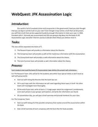 WebQuest: JFK Assassination Logic
Introduction:
Our world is full of unsolved crimes and conspiracies in the government; have you ever thought
that you can figure out the truth on your own? Even though it may not be a truth that can be proven,
you will find a truth that can be supported by plenty enough information to state your case. In 1963,
President John F. Kennedy was assassinated and YOU are going to dig deep into the book of JFK
Assassination Logic and other Internet sources to decide which theory you believe most in.

Tasks:
The class will be separated into teams of 5.
1) The Research team will provide us information about the theories.
2) The Conspiracy team will provide us with all the mysterious information with the assassination.
3) The Grassy Knoll team will provide us with information about this theory.
4) The Lone Gunman team will provide us with information about this theory.

Process:
Each student shall read the book JFK Assassination Logic before this project will commence.
For The Research Team: (this will be for the students who either have special needs or don’t excel as
well with group work)
•

Start out with listing the theories that the book lays out.

•

Fill in each topic with the information we will need regarding these topics in brief- the other
teams will investigate more thoroughly.

•

At the end of your task, write at least a 1 ½ page paper about the assignment’s entitlements,
score each person in your groups’ participation, and write the information you found.

•

On presentation day, you will give a brief overview and provide handouts for your class.

For The Conspiracy Team:
•

Start out with listing all of the possible conspiracy that revolve around the assassination within
the book.

•

Give a brief overview of each conspiracy with the facts that the book provides.

 