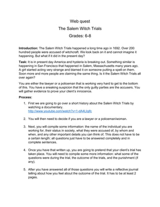 Web quest
The Salem Witch Trials
Grades: 6-8
Introduction: The Salem Witch Trials happened a long time ago in 1692. Over 200
hundred people were accused of witchcraft. We look back on it and cannot imagine it
happening. But what if it did in the present day?
Task: It is in present day America and hysteria is breaking out. Something similar is
happening in San Francisco that happened in Salem, Massachusetts many years ago.
A girl started acting very strange and blamed it on someone putting a spell on them.
Soon more and more people are claiming the same thing. Is it the Salem Witch Trials all
over again?
You are either the lawyer or a policeman that is working very hard to get to the bottom
of this. You have a sneaking suspicion that the only guilty parties are the accusers. You
will gather evidence to prove your client’s innocence.
Process:
1. First we are going to go over a short history about the Salem Witch Trials by
watching a documentary.
http://www.youtube.com/watch?v=1-dA4LIqifc
2. You will then need to decide if you are a lawyer or a policeman/woman.
3. Next, you will compile some information: the name of the individual you are
working for, their status in society, what they were accused of, by whom and
when, and any other important details you can think of. This does not have to be
a certain length; all questions just have to be answered completely and in
complete sentences.
4. Once you have that written up, you are going to pretend that your client’s trial has
taken place. You will need to compile some more information: what some of the
questions were during the trial, the outcome of the trials, and the punishment (if
any).
5. After you have answered all of those questions you will write a reflective journal
telling about how you feel about the outcome of the trial. It has to be at least 2
pages.

 