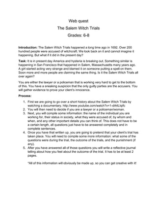 Web quest
The Salem Witch Trials
Grades: 6-8
Introduction: The Salem Witch Trials happened a long time ago in 1692. Over 200
hundred people were accused of witchcraft. We look back on it and cannot imagine it
happening. But what if it did in the present day?
Task: It is in present day America and hysteria is breaking out. Something similar is
happening in San Francisco that happened in Salem, Massachusetts many years ago.
A girl started acting very strange and blamed it on someone putting a spell on them.
Soon more and more people are claiming the same thing. Is it the Salem Witch Trials all
over again?
You are either the lawyer or a policeman that is working very hard to get to the bottom
of this. You have a sneaking suspicion that the only guilty parties are the accusers. You
will gather evidence to prove your client’s innocence.
Process:
1. First we are going to go over a short history about the Salem Witch Trials by
watching a documentary. http://www.youtube.com/watch?v=1-dA4LIqifc
2. You will then need to decide if you are a lawyer or a policeman/woman.
3. Next, you will compile some information: the name of the individual you are
working for, their status in society, what they were accused of, by whom and
when, and any other important details you can think of. This does not have to be
a certain length, all questions just have to be answered completely and in
complete sentences.
4. Once you have that written up, you are going to pretend that your client’s trial has
taken place. You will need to compile some more information: what some of the
questions were during the trial, the outcome of the trials, and the punishment (if
any).
5. After you have answered all of those questions you will write a reflective journal
telling about how you feel about the outcome of the trial. It has to be at least 2
pages.
*All of this information will obviously be made up, so you can get creative with it!

 