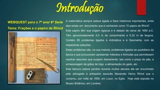 Introdução
A matemática sempre esteve ligada a fatos históricos importantes, entre
eles existe um documento que é conhecido como “O papiro de Rhind”.
Este papiro têm sua origem egípcia e é datado de cerca de 1650 a.C.
Têm aproximadamente 5,5 m de comprimento e 0,32 m de largura.
Contém 85 problemas ligados à Aritmética e à Geometria, com as
respectivas soluções.
Estes problemas são, na sua maioria, problemas ligados ao quotidiano da
época e que procuravam apresentar métodos e fórmulas que permitissem
resolver assuntos que surgiam diariamente, tais como o preço do pão, a
armazenagem de grãos de trigo, a alimentação do gado, etc.
Este tesouro esteve perdido durante muitos séculos até ser encontrado
pelo advogado e antiquário escocês Alexander Henry Rhind que o
comprou, por volta de 1850, em Luxor, no Egito. Hoje está exposto no
Museu Britânico, em Londres.
WEBQUEST para o 7º ano/ 6ª Serie
Tema: Frações e o papiro de Rhind
 