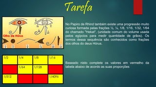 Tarefa
No Papiro de Rhind também existe uma progressão muito
curiosa formada pelas frações ½, ¼, 1/8, 1/16, 1/32, 1/64
do chamado "Hekat", (unidade comum do volume usada
pelos egípcios para medir quantidade de grãos). Os
termos dessa sequência são conhecidos como frações
dos olhos do deus Hórus.
Baseado nisto complete os valores em vermelho da
tabela abaixo de acordo as suas proporções
Olho de Hórus
 